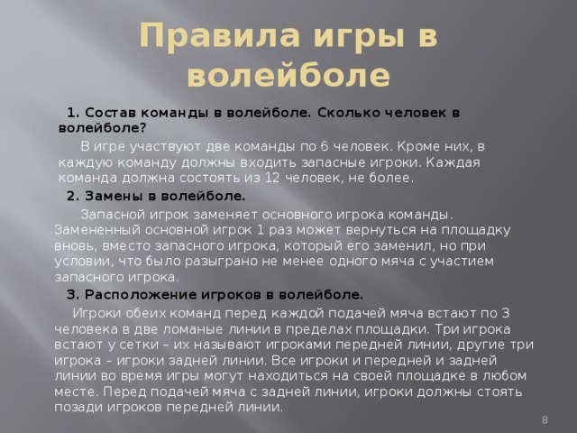 Правила игры в волейболе  1. Состав команды в волейболе. Сколько человек в волейболе?  В игре участвуют две команды по 6 человек. Кроме них, в каждую команду должны входить запасные игроки. Каждая команда должна состоять из 12 человек, не более.  2. Замены в волейболе.  Запасной игрок заменяет основного игрока команды. Замененный основной игрок 1 раз может вернуться на площадку вновь, вместо запасного игрока, который его заменил, но при условии, что было разыграно не менее одного мяча с участием запасного игрока.  3. Расположение игроков в волейболе.  Игроки обеих команд перед каждой подачей мяча встают по 3 человека в две ломаные линии в пределах площадки. Три игрока встают у сетки – их называют игроками передней линии, другие три игрока – игроки задней линии. Все игроки и передней и задней линии во время игры могут находиться на своей площадке в любом месте. Перед подачей мяча с задней линии, игроки должны стоять позади игроков передней линии.  