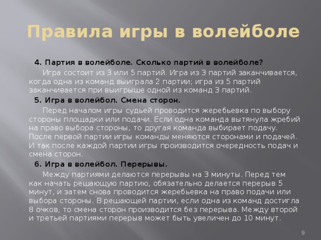 Правила игры в волейболе  4. Партия в волейболе. Сколько партий в волейболе?  Игра состоит из 3 или 5 партий. Игра из 3 партий заканчивается, когда одна из команд выиграла 2 партии; игра из 5 партий заканчивается при выигрыше одной из команд 3 партий.  5. Игра в волейбол. Смена сторон.  Перед началом игры судьей проводится жеребьевка по выбору стороны площадки или подачи. Если одна команда вытянула жребий на право выбора стороны, то другая команда выбирает подачу. После первой партии игры команды меняются сторонами и подачей. И так после каждой партии игры производится очередность подач и смена сторон.  6. Игра в волейбол. Перерывы.  Между партиями делаются перерывы на 3 минуты. Перед тем как начать решающую партию, обязательно делается перерыв 5 минут, и затем снова проводится жеребьевка на право подачи или выбора стороны. В решающей партии, если одна из команд достигла 8 очков, то смена сторон производится без перерыва. Между второй и третьей партиями перерыв может быть увеличен до 10 минут.  