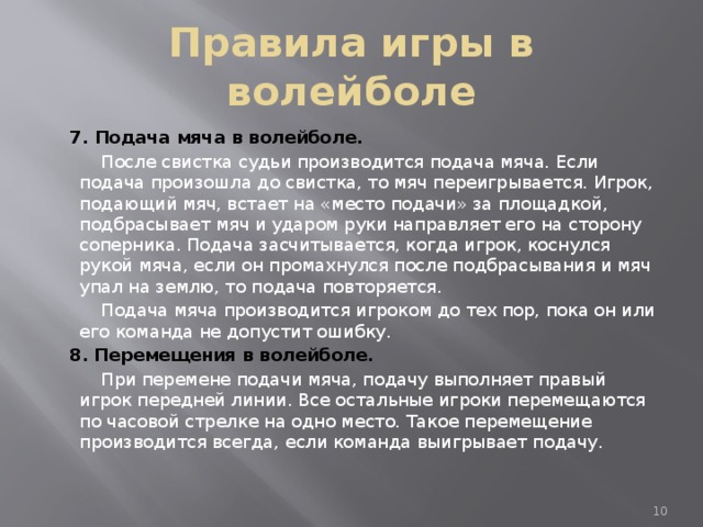 Правила игры в волейболе  7. Подача мяча в волейболе.  После свистка судьи производится подача мяча. Если подача произошла до свистка, то мяч переигрывается. Игрок, подающий мяч, встает на «место подачи» за площадкой, подбрасывает мяч и ударом руки направляет его на сторону соперника. Подача засчитывается, когда игрок, коснулся рукой мяча, если он промахнулся после подбрасывания и мяч упал на землю, то подача повторяется.  Подача мяча производится игроком до тех пор, пока он или его команда не допустит ошибку.  8.  Перемещения в волейболе.  При перемене подачи мяча, подачу выполняет правый игрок передней линии. Все остальные игроки перемещаются по часовой стрелке на одно место. Такое перемещение производится всегда, если команда выигрывает подачу.  