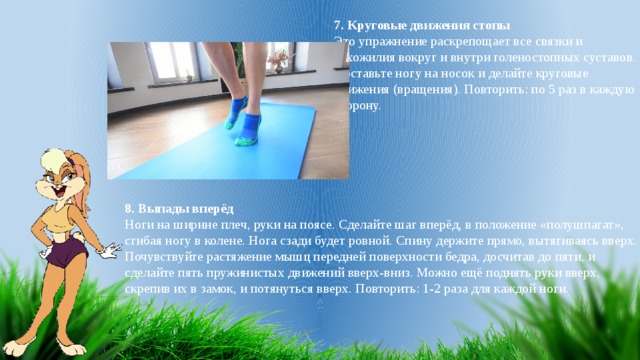 7. Круговые движения стопы Это упражнение раскрепощает все связки и сухожилия вокруг и внутри голеностопных суставов. Поставьте ногу на носок и делайте круговые движения (вращения). Повторить: по 5 раз в каждую сторону.   8. Выпады вперёд Ноги на ширине плеч, руки на поясе. Сделайте шаг вперёд, в положение «полушпагат», сгибая ногу в колене. Нога сзади будет ровной. Спину держите прямо, вытягиваясь вверх. Почувствуйте растяжение мышц передней поверхности бедра, досчитав до пяти, и сделайте пять пружинистых движений вверх-вниз. Можно ещё поднять руки вверх, скрепив их в замок, и потянуться вверх. Повторить: 1-2 раза для каждой ноги. 