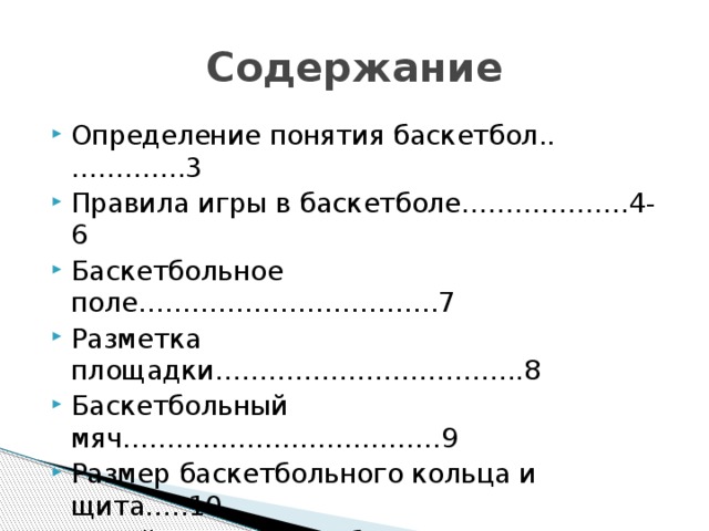 Содержание Определение понятия баскетбол..………….3 Правила игры в баскетболе……………….4-6 Баскетбольное поле…………………………….7 Разметка площадки……………………………..8 Баскетбольный мяч………………………………9 Размер баскетбольного кольца и щита…..10 Судейство в баскетболе………………………11 Источники………………………………………..12 