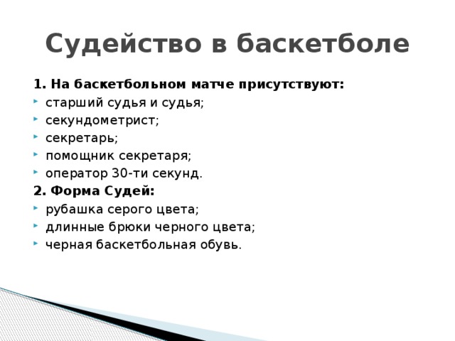 Судейство в баскетболе 1. На баскетбольном матче присутствуют: старший судья и судья; секундометрист; секретарь; помощник секретаря; оператор 30-ти секунд. 2. Форма Судей: рубашка серого цвета; длинные брюки черного цвета; черная баскетбольная обувь.   