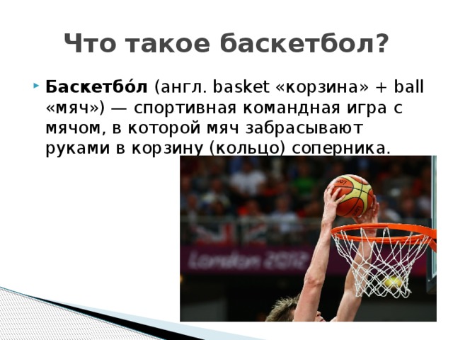 Что такое баскетбол? Баскетбо́л (англ. basket «корзина» + ball «мяч») — спортивная командная игра с мячом, в которой мяч забрасывают руками в корзину (кольцо) соперника. 