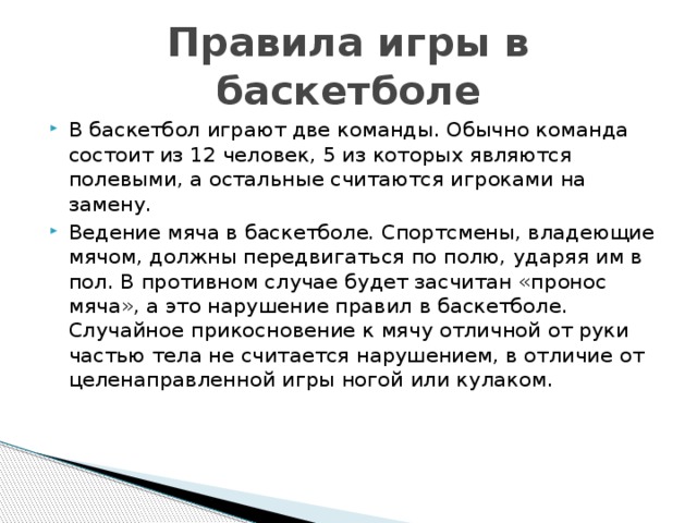 Правила игры в баскетболе В баскетбол играют две команды. Обычно команда состоит из 12 человек, 5 из которых являются полевыми, а остальные считаются игроками на замену. Ведение мяча в баскетболе. Спортсмены, владеющие мячом, должны передвигаться по полю, ударяя им в пол. В противном случае будет засчитан «пронос мяча», а это нарушение правил в баскетболе. Случайное прикосновение к мячу отличной от руки частью тела не считается нарушением, в отличие от целенаправленной игры ногой или кулаком.    