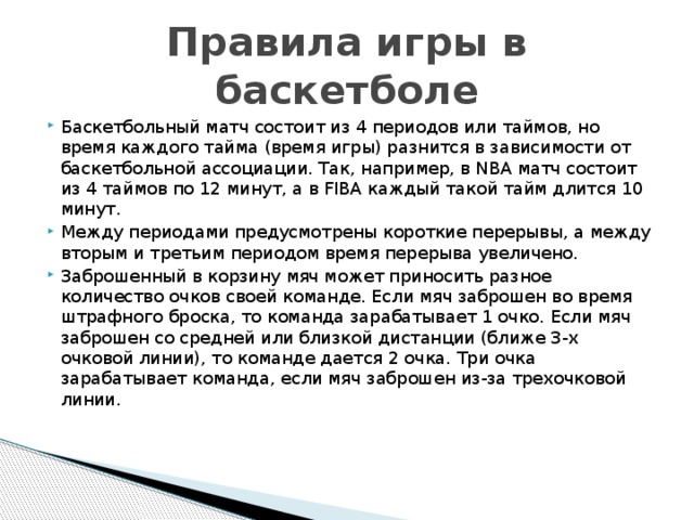 Правила игры в баскетболе Баскетбольный матч состоит из 4 периодов или таймов, но время каждого тайма (время игры) разнится в зависимости от баскетбольной ассоциации. Так, например, в NBA матч состоит из 4 таймов по 12 минут, а в FIBA каждый такой тайм длится 10 минут. Между периодами предусмотрены короткие перерывы, а между вторым и третьим периодом время перерыва увеличено. Заброшенный в корзину мяч может приносить разное количество очков своей команде. Если мяч заброшен во время штрафного броска, то команда зарабатывает 1 очко. Если мяч заброшен со средней или близкой дистанции (ближе 3-х очковой линии), то команде дается 2 очка. Три очка зарабатывает команда, если мяч заброшен из-за трехочковой линии.   