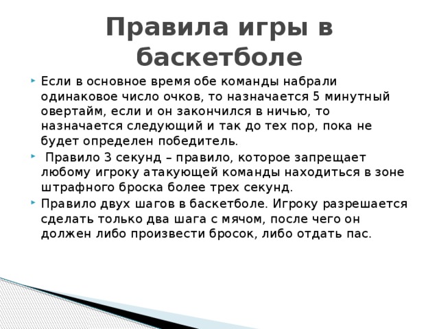 Правила игры в баскетболе Если в основное время обе команды набрали одинаковое число очков, то назначается 5 минутный овертайм, если и он закончился в ничью, то назначается следующий и так до тех пор, пока не будет определен победитель.  Правило 3 секунд – правило, которое запрещает любому игроку атакующей команды находиться в зоне штрафного броска более трех секунд. Правило двух шагов в баскетболе. Игроку разрешается сделать только два шага с мячом, после чего он должен либо произвести бросок, либо отдать пас.    
