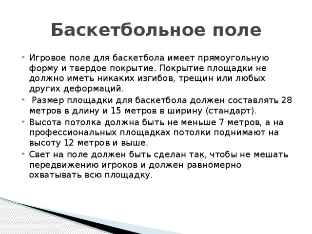 Баскетбольное поле Игровое поле для баскетбола имеет прямоугольную форму и твердое покрытие. Покрытие площадки не должно иметь никаких изгибов, трещин или любых других деформаций.  Размер площадки для баскетбола должен составлять 28 метров в длину и 15 метров в ширину (стандарт). Высота потолка должна быть не меньше 7 метров, а на профессиональных площадках потолки поднимают на высоту 12 метров и выше. Свет на поле должен быть сделан так, чтобы не мешать передвижению игроков и должен равномерно охватывать всю площадку.    
