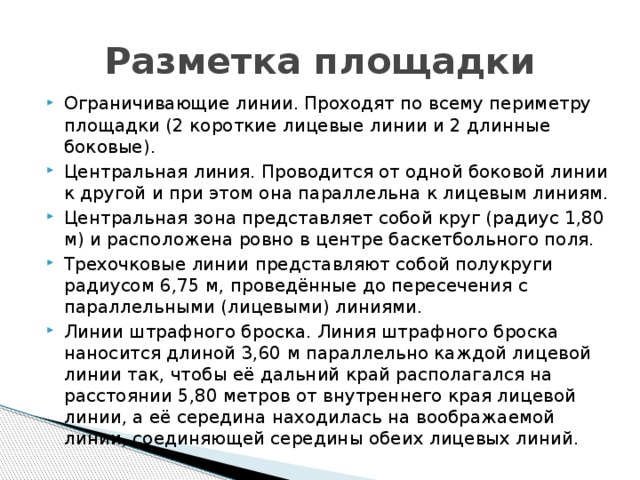 Разметка площадки Ограничивающие линии. Проходят по всему периметру площадки (2 короткие лицевые линии и 2 длинные боковые). Центральная линия. Проводится от одной боковой линии к другой и при этом она параллельна к лицевым линиям. Центральная зона представляет собой круг (радиус 1,80 м) и расположена ровно в центре баскетбольного поля. Трехочковые линии представляют собой полукруги радиусом 6,75 м, проведённые до пересечения с параллельными (лицевыми) линиями. Линии штрафного броска. Линия штрафного броска наносится длиной 3,60 м параллельно каждой лицевой линии так, чтобы её дальний край располагался на расстоянии 5,80 метров от внутреннего края лицевой линии, а её середина находилась на воображаемой линии, соединяющей середины обеих лицевых линий.    
