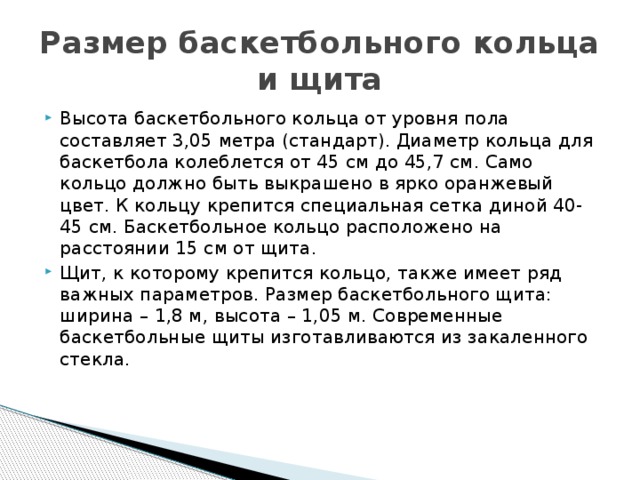 Размер баскетбольного кольца и щита Высота баскетбольного кольца от уровня пола составляет 3,05 метра (стандарт). Диаметр кольца для баскетбола колеблется от 45 см до 45,7 см. Само кольцо должно быть выкрашено в ярко оранжевый цвет. К кольцу крепится специальная сетка диной 40-45 см. Баскетбольное кольцо расположено на расстоянии 15 см от щита. Щит, к которому крепится кольцо, также имеет ряд важных параметров. Размер баскетбольного щита: ширина – 1,8 м, высота – 1,05 м. Современные баскетбольные щиты изготавливаются из закаленного стекла.    