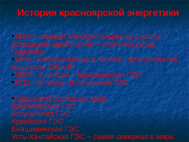 История красноярской энергетики  1883г – первая электростанция, мощность – освещение одного дома – особняка купца Гадалова 1898г. электростанция в Канске , купец Чевелев, мощность 150 к Вт 1967г, 3 ноября - Красноярская ГЭС 2012г, октябрь - Богучанская ГЭС  Гидроэлектростанции края: Красноярская ГЭС Богучанская ГЭС Курейская ГЭС Енашиминская ГЭС Усть-Хантайская ГЭС – самая северная в мире. 