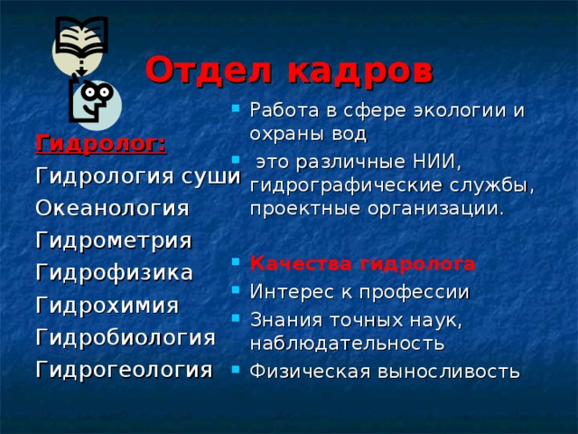 Отдел кадров Работа в сфере экологии и охраны вод  это различные НИИ, гидрографические службы, проектные организации.  Качества гидролога Интерес к профессии Знания точных наук, наблюдательность Физическая выносливость Гидролог: Гидрология суши Океанология Гидрометрия Гидрофизика Гидрохимия Гидробиология Гидрогеология 