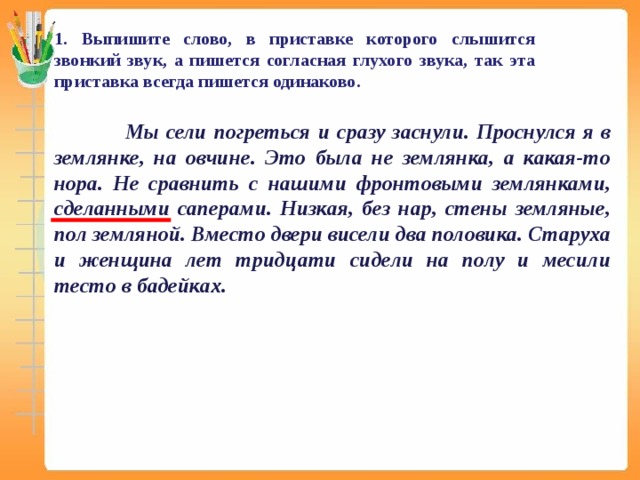 1. Выпишите слово, в приставке которого слышится звонкий звук, а пишется согласная глухого звука, так эта приставка всегда пишется одинаково.   Мы сели погреться и сразу заснули. Проснулся я в землянке, на овчине. Это была не землянка, а какая-то нора. Не сравнить с нашими фронтовыми землянками, сделанными саперами. Низкая, без нар, стены земляные, пол земляной. Вместо двери висели два половика. Старуха и женщина лет тридцати сидели на полу и месили тесто в бадейках.