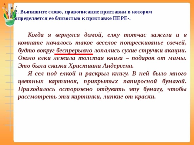 2. Выпишите слово, правописание приставки в котором определяется ее близостью к приставке ПЕРЕ-. Когда я вернулся домой, елку тотчас зажгли и в комнате началось такое веселое потрескиванье свечей, будто вокруг беспрерывно лопались сухие стручки акации. Около елки лежала толстая книга – подарок от мамы. Это были сказки Христиана Андерсена. Я сел под елкой и раскрыл книгу. В ней было много цветных картинок, прикрытых папиросной бумагой. Приходилось осторожно отдувать эту бумагу, чтобы рассмотреть эти картинки, липкие от краски.