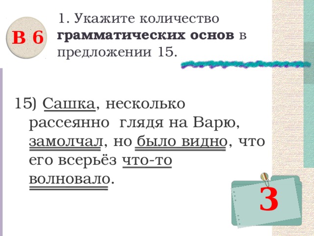 1. Укажите количество грамматических основ в предложении 15. В 6 15) Сашка, несколько рассеянно глядя на Варю, замолчал, но было видно, что его всерьёз что-то волновало. 3 