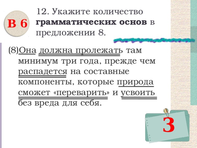 12. Укажите количество грамматических основ в предложении 8. В 6 (8)Она должна пролежать там минимум три года, прежде чем распадется на составные компоненты, которые природа сможет «переварить» и усвоить без вреда для себя. 3 
