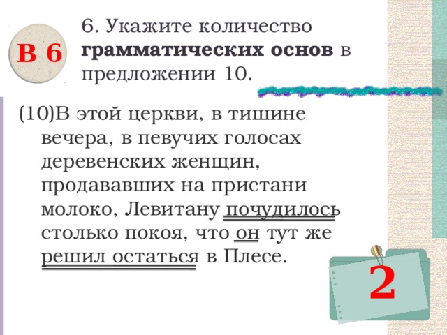 6. Укажите количество грамматических основ в предложении 10. В 6 (10)В этой церкви, в тишине вечера, в певучих голосах деревенских женщин, продававших на пристани молоко, Левитану почудилось столько покоя, что он тут же решил остаться в Плесе. 2 