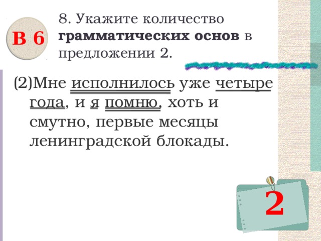 8. Укажите количество грамматических основ в предложении 2. В 6 (2)Мне исполнилось уже четыре года, и я помню, хоть и смутно, первые месяцы ленинградской блокады. 2 