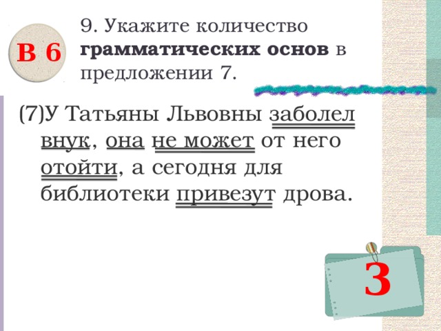9. Укажите количество грамматических основ в предложении 7. В 6 (7)У Татьяны Львовны заболел внук, она не может от него отойти, а сегодня для библиотеки привезут дрова. 3 