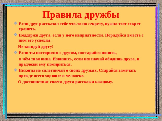 Правила дружбы    Если друг рассказал тебе что-то по секрету, нужно этот секрет хранить. Поддержи друга, если у него неприятности. Порадуйся вместе с ним его успехам.  Не завидуй другу! Если ты поссорился с другом, постарайся понять,  в чём твоя вина. Извинись, если невзначай обидишь друга, и предложи ему помириться. Никогда не сплетничай о своих друзьях. Старайся замечать прежде всего хорошее в человеке.  О достоинствах своего друга расскажи каждому.      