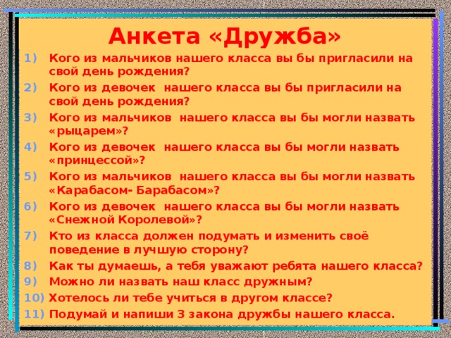 Анкета «Дружба» Кого из мальчиков нашего класса вы бы пригласили на свой день рождения? Кого из девочек нашего класса вы бы пригласили на свой день рождения? Кого из мальчиков нашего класса вы бы могли назвать «рыцарем»? Кого из девочек нашего класса вы бы могли назвать «принцессой»? Кого из мальчиков нашего класса вы бы могли назвать «Карабасом- Барабасом»? Кого из девочек нашего класса вы бы могли назвать «Снежной Королевой»? Кто из класса должен подумать и изменить своё поведение в лучшую сторону? Как ты думаешь, а тебя уважают ребята нашего класса? Можно ли назвать наш класс дружным? Хотелось ли тебе учиться в другом классе? Подумай и напиши 3 закона дружбы нашего класса.          