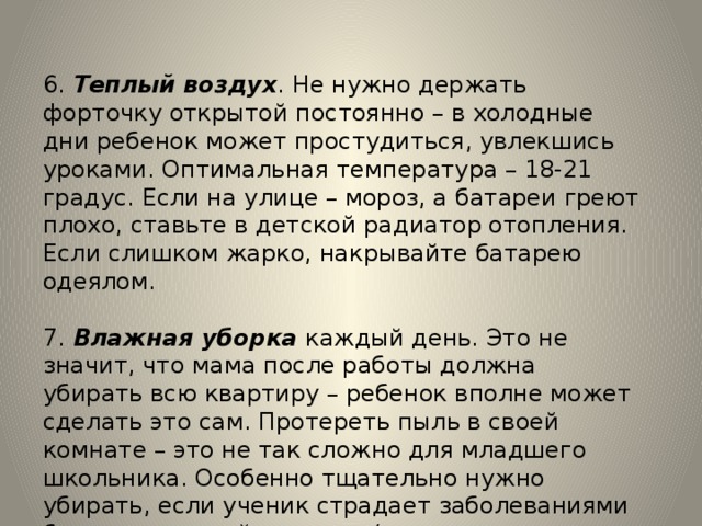 6. Теплый воздух . Не нужно держать форточку открытой постоянно – в холодные дни ребенок может простудиться, увлекшись уроками. Оптимальная температура – 18-21 градус. Если на улице – мороз, а батареи греют плохо, ставьте в детской радиатор отопления. Если слишком жарко, накрывайте батарею одеялом. 7. Влажная уборка каждый день. Это не значит, что мама после работы должна убирать всю квартиру – ребенок вполне может сделать это сам. Протереть пыль в своей комнате – это не так сложно для младшего школьника. Особенно тщательно нужно убирать, если ученик страдает заболеваниями бронхо-легочной системы (хронические бронхиты, пневмонии, бронхиальная астма). 