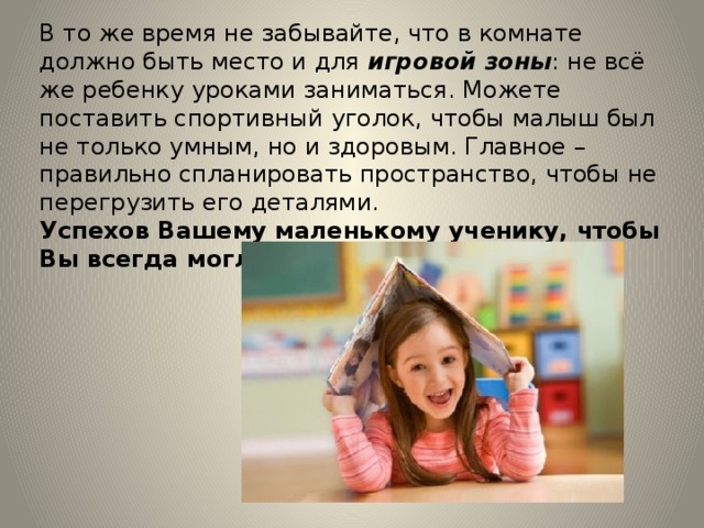 В то же время не забывайте, что в комнате должно быть место и для игровой зоны : не всё же ребенку уроками заниматься. Можете поставить спортивный уголок, чтобы малыш был не только умным, но и здоровым. Главное – правильно спланировать пространство, чтобы не перегрузить его деталями. Успехов Вашему маленькому ученику, чтобы Вы всегда могли им гордиться! 