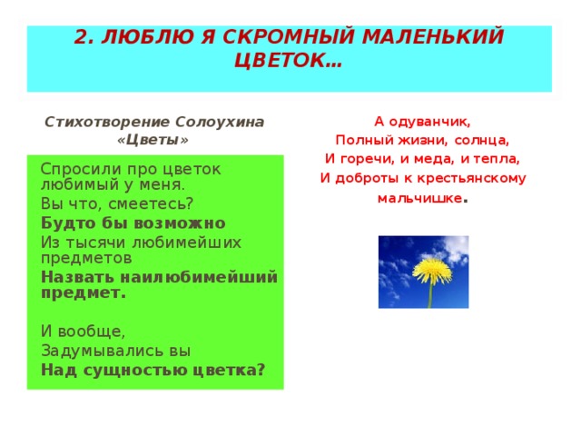 2. ЛЮБЛЮ Я СКРОМНЫЙ МАЛЕНЬКИЙ ЦВЕТОК…   Стихотворение Солоухина «Цветы» А одуванчик, Полный жизни, солнца, И горечи, и меда, и тепла, И доброты к крестьянскому мальчишке . Спросили про цветок любимый у меня. Вы что, смеетесь? Будто бы возможно Из тысячи любимейших предметов Назвать наилюбимейший предмет.   И вообще, Задумывались вы Над сущностью цветка?  
