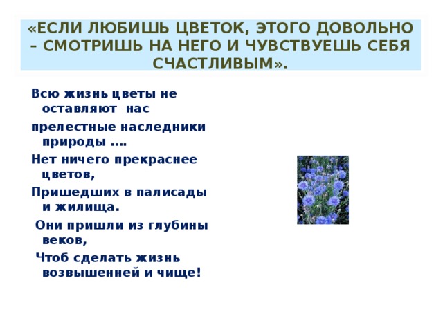 «ЕСЛИ ЛЮБИШЬ ЦВЕТОК, ЭТОГО ДОВОЛЬНО – СМОТРИШЬ НА НЕГО И ЧУВСТВУЕШЬ СЕБЯ СЧАСТЛИВЫМ». Всю жизнь цветы не оставляют нас прелестные наследники природы …. Нет ничего прекраснее цветов, Пришедших в палисады и жилища.  Они пришли из глубины веков,  Чтоб сделать жизнь возвышенней и чище! 