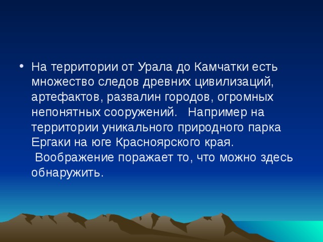 На территории от Урала до Камчатки есть множество следов древних цивилизаций, артефактов, развалин городов, огромных непонятных сооружений.   Например на территории уникального природного парка Ергаки на юге Красноярского края.  Воображение поражает то, что можно здесь обнаружить.    