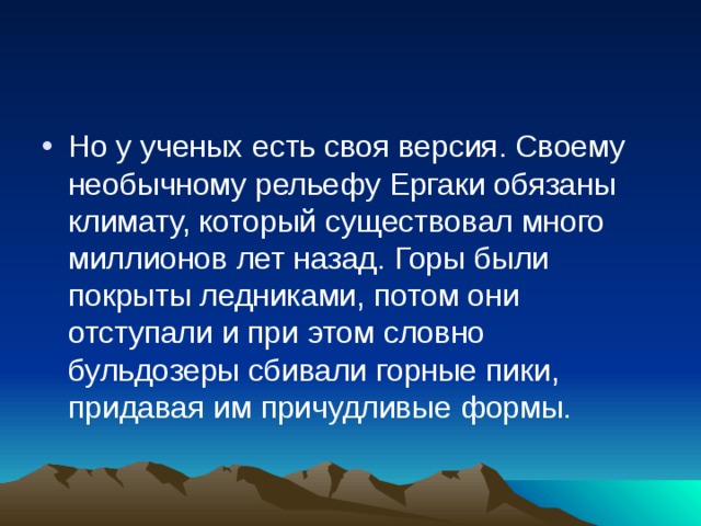 Но у ученых есть своя версия. Своему необычному рельефу Ергаки обязаны климату, который существовал много миллионов лет назад. Горы были покрыты ледниками, потом они отступали и при этом словно бульдозеры сбивали горные пики, придавая им причудливые формы.   