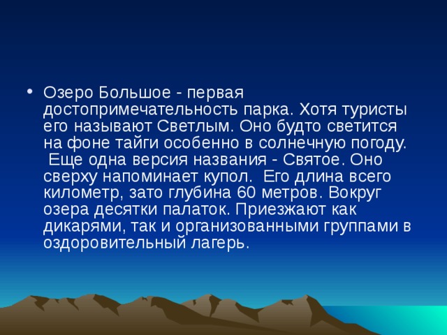 Озеро Большое - первая достопримечательность парка. Хотя туристы его называют Светлым. Оно будто светится на фоне тайги особенно в солнечную погоду.  Еще одна версия названия - Святое. Оно сверху напоминает купол.  Его длина всего километр, зато глубина 60 метров. Вокруг озера десятки палаток. Приезжают как дикарями, так и организованными группами в оздоровительный лагерь.    