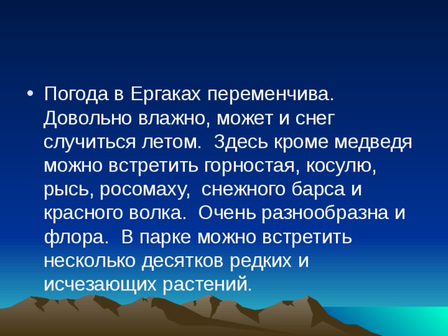 Погода в Ергаках переменчива. Довольно влажно, может и снег случиться летом.  Здесь кроме медведя можно встретить горностая, косулю, рысь, росомаху,  снежного барса и красного волка.  Очень разнообразна и флора.  В парке можно встретить несколько десятков редких и исчезающих растений. 