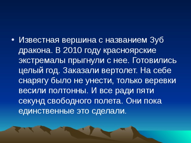 Известная вершина с названием Зуб дракона. В 2010 году красноярские экстремалы прыгнули с нее. Готовились целый год. Заказали вертолет. На себе снарягу было не унести, только веревки весили полтонны. И все ради пяти секунд свободного полета. Они пока единственные это сделали.   