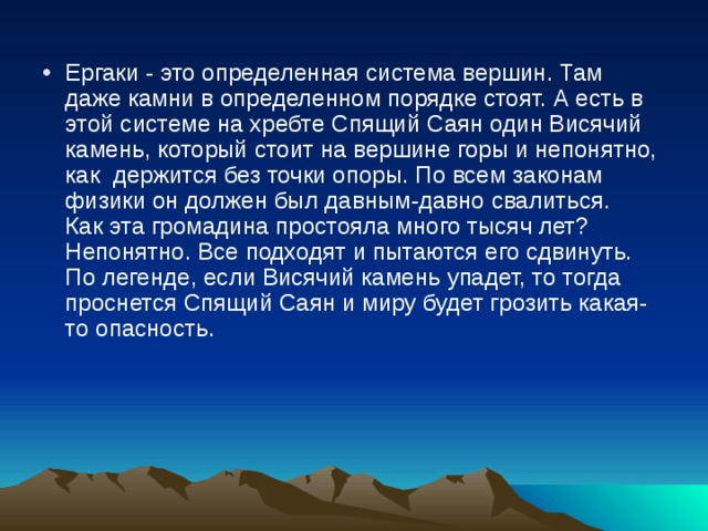 Ергаки - это определенная система вершин. Там даже камни в определенном порядке стоят. А есть в этой системе на хребте Спящий Саян один Висячий камень, который стоит на вершине горы и непонятно, как  держится без точки опоры. По всем законам физики он должен был давным-давно свалиться.  Как эта громадина простояла много тысяч лет? Непонятно. Все подходят и пытаются его сдвинуть. По легенде, если Висячий камень упадет, то тогда проснется Спящий Саян и миру будет грозить какая-то опасность.   