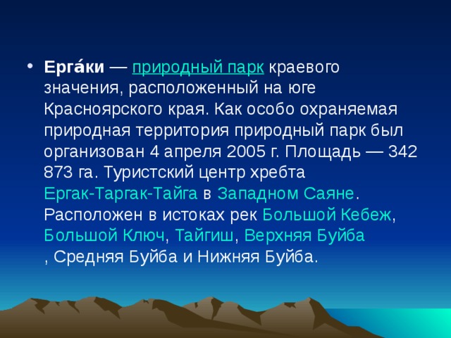 Ерга́ки  —  природный парк  краевого значения, расположенный на юге Красноярского края. Как особо охраняемая природная территория природный парк был организован 4 апреля 2005 г. Площадь — 342 873 га. Туристский центр хребта  Ергак-Таргак-Тайга  в  Западном Саяне . Расположен в истоках рек  Большой Кебеж ,  Большой Ключ ,  Тайгиш ,  Верхняя Буйба , Средняя Буйба и Нижняя Буйба. 