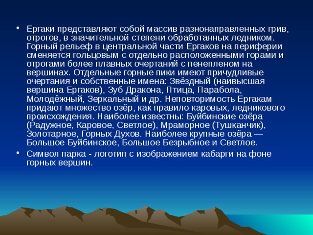 Ергаки представляют собой массив разнонаправленных грив, отрогов, в значительной степени обработанных ледником. Горный рельеф в центральной части Ергаков на периферии сменяется гольцовым с отдельно расположенными горами и отрогами более плавных очертаний с пенепленом на вершинах. Отдельные горные пики имеют причудливые очертания и собственные имена: Звёздный (наивысшая вершина Ергаков), Зуб Дракона, Птица, Парабола, Молодёжный, Зеркальный и др. Неповторимость Ергакам придают множество озёр, как правило каровых, ледникового происхождения. Наиболее известны: Буйбинские озёра (Радужное, Каровое, Светлое), Мраморное (Тушканчик), Золотарное, Горных Духов. Наиболее крупные озёра — Большое Буйбинское, Большое Безрыбное и Светлое. Символ парка - логотип с изображением кабарги на фоне горных вершин. 