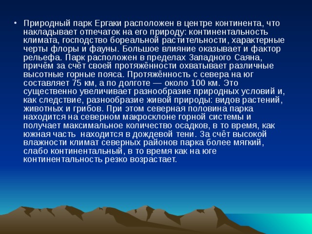 Природный парк Ергаки расположен в центре континента, что накладывает отпечаток на его природу: континентальность климата, господство бореальной растительности, характерные черты флоры и фауны. Большое влияние оказывает и фактор рельефа. Парк расположен в пределах Западного Саяна, причём за счёт своей протяжённости охватывает различные высотные горные пояса. Протяжённость с севера на юг составляет 75 км, а по долготе — около 100 км. Это существенно увеличивает разнообразие природных условий и, как следствие, разнообразие живой природы: видов растений, животных и грибов. При этом северная половина парка находится на северном макросклоне горной системы и получает максимальное количество осадков, в то время, как южная часть находится в дождевой тени. За счёт высокой влажности климат северных районов парка более мягкий, слабо континентальный, в то время как на юге континентальность резко возрастает. 