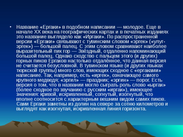 Название «Ергаки» в подобном написании — молодое. Еще в начале ХХ века на географических картах и в печатных изданиях это название выглядело как «Иргаки». По распространенной версии «Ергаки» связывают с тувинским словом «эргек» («улуг-эргек») — большой палец. С этим словом сравнивают наиболее выразительный пик гор — Звёздный, отдаленно напоминающий большой палец. Однако сходство с пальцем этого (и других) горных пиков Ергаков настолько отдалённое, что данная версия не считается безусловной. В тувинском языке (и других языках тюркской группы) много слов, имеющих сходное с «ергаками» написание. Так, например, есть «иргек», означающее самого крупного медведя; «эргил» — праздник; «эргин» — порог. Есть версия о том, что в названии могло сыграть роль слово «ыргак» (более сходное по звучанию с русским «иргак»), имеющее значения: кривой, искривленный, согнутый, изогнутый, что вполне соотносится с характерным вешним видом самих пиков. Сами Ергаки заметны из долин на севере за сотню километров и выглядят как изогнутая, искривленная линия горизонта. 