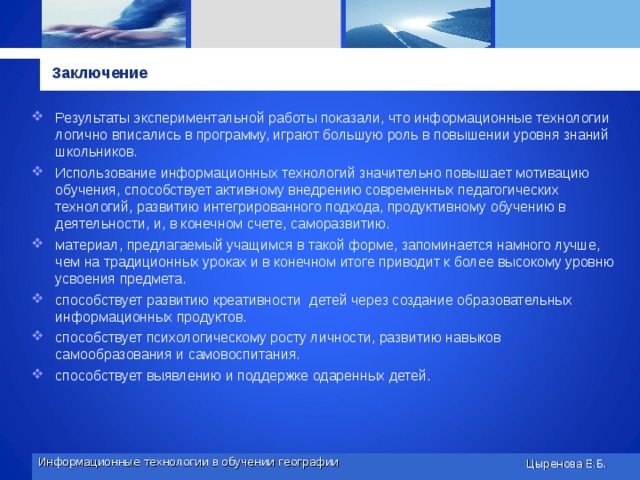 Заключение Результаты экспериментальной работы показали, что информационные технологии логично вписались в программу, играют большую роль в повышении уровня знаний школьников. Использование информационных технологий значительно повышает мотивацию обучения, способствует активному внедрению современных педагогических технологий, развитию интегрированного подхода, продуктивному обучению в деятельности, и, в конечном счете, саморазвитию. материал, предлагаемый учащимся в такой форме, запоминается намного лучше, чем на традиционных уроках и в конечном итоге приводит к более высокому уровню усвоения предмета.  способствует развитию креативности детей через создание образовательных информационных продуктов.  способствует психологическому росту личности, развитию навыков самообразования и самовоспитания.  способствует выявлению и поддержке одаренных детей.  Информационные технологии в обучении географии Цыренова Е.Б. 