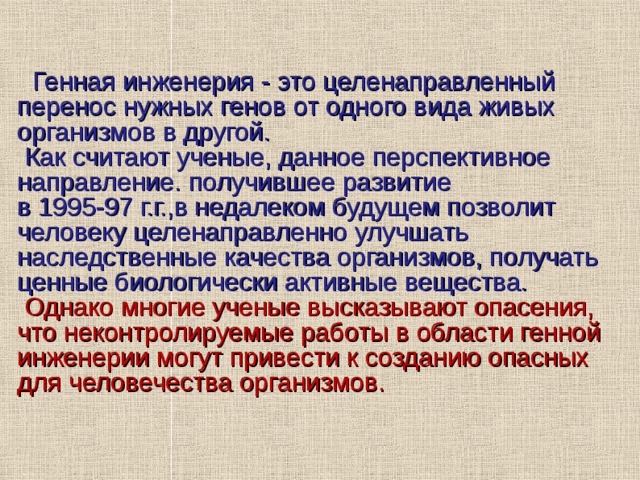   Генная инженерия - это целенаправленный перенос нужных генов от одного вида живых организмов в другой.  Как считают ученые, данное перспективное направление. получившее развитие в 1995-97 г.г.,в недалеком будущем позволит человеку целенаправленно улучшать наследственные качества организмов, получать ценные биологически активные вещества.  Однако многие ученые высказывают опасения, что неконтролируемые работы в области генной инженерии могут привести к созданию опасных для человечества организмов.     