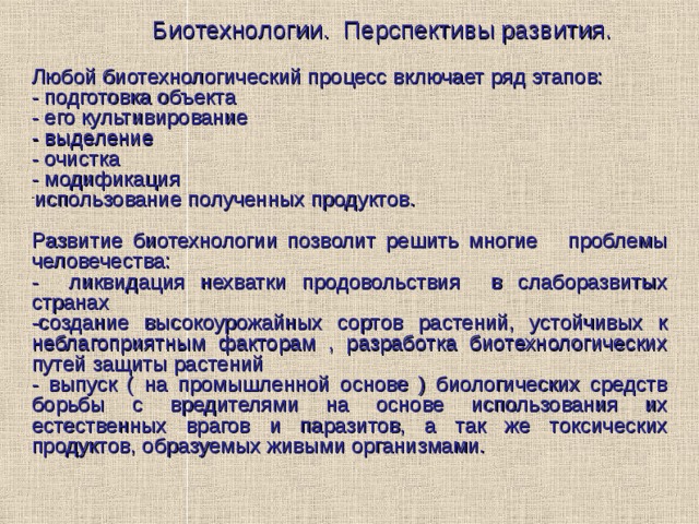   Биотехнологии.  Перспективы развития.  Любой биотехнологический процесс включает ряд этапов: - подготовка объекта - его культивирование - выделение - очистка - модификация использование полученных продуктов .  Р азвитие  биотехнологии позволит решить многие  проблемы человечества: - ликвидация нехватки продовольствия в слаборазвитых странах -создание высокоурожайных сортов растений, устойчивых к неблагоприятным факторам , разработка биотехнологических путей защиты растений - выпуск ( на промышленной основе ) биологических средств борьбы с вредителями на основе использования их естественных врагов и паразитов, а так же токсических продуктов, образуемых живыми организмами. 