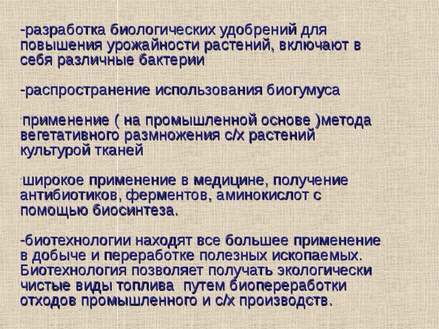 -разработка биологических удобрений для повышения урожайности растений, включают в себя различные бактерии -распространение использования биогумуса применение ( на промышленной основе )метода вегетативного размножения с/х растений культурой тканей   широкое применение в медицине, получение антибиотиков, ферментов, аминокислот с помощью биосинтеза.  -биотехнологии находят все большее применение в добыче и переработке полезных ископаемых. Биотехнология позволяет получать экологически чистые виды топлива путем биопереработки отходов промышленного и с/х производств. 