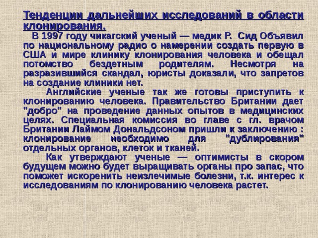 Тенденции дальнейших исследований в области клонирования.  В 1997 году чикагский ученый — медик Р. Сид Объявил по национальному радио о намерении создать первую в США и мире клинику клонирования человека и обещал потомство бездетным родителям. Несмотря на разразившийся скандал, юристы доказали, что запретов на создание клиники нет.  Английские ученые так же готовы приступить к клонированию человека. Правительство Британии дает 