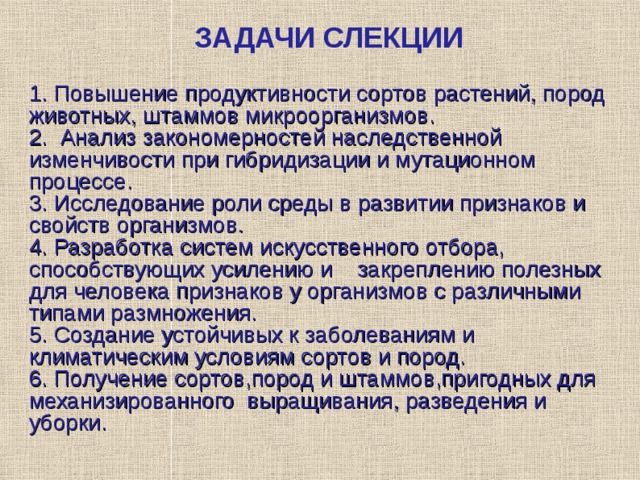 ЗАДАЧИ СЛЕКЦИИ 1. Повышение продуктивности сортов растений, пород животных, штаммов микроорганизмов. 2.  Анализ закономерностей наследственной изменчивости при гибридизации и мутационном процессе. 3 . Исследование роли среды в развитии признаков и свойств организмов. 4 . Разработка систем искусственного отбора, способствующих усилению и закреплению полезных для человека признаков у организмов с различными типами размножения. 5 . Создание устойчивых к заболеваниям и климатическим условиям сортов и пород. 6 . Получение сортов,пород и штаммов,пригодных для механизированного выращивания, разведения и уборки. 