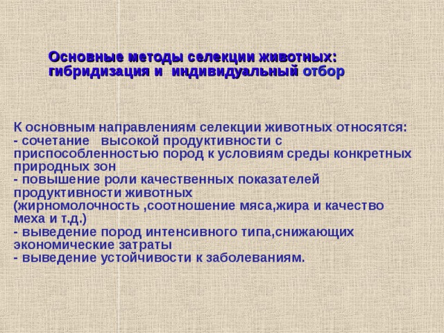    Основные методы селекции животных: гибридизация и  индивидуальный отбор    К основным направлениям селекции животных относятся: - сочетание высокой продуктивности с приспособленностью пород  к условиям среды конкретных природных зон - повышение роли качественных показателей продуктивности животных (жирномолочность ,соотношение мяса,жира и качество меха и т.д.) ‏ - выведение пород интенсивного типа,снижающих экономические затраты - выведение устойчивости к заболеваниям. 