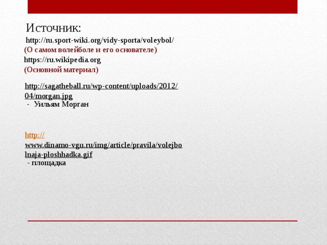   Источник:  http://ru.sport-wiki.org/vidy-sporta/voleybol/  (О самом волейболе и его основателе)  https://ru.wikipedia.org  (Основной материал) http://sagatheball.ru/wp-content/uploads/2012/04/morgan.jpg  - Уильям Морган http:// www.dinamo-vgu.ru/img/article/pravila/volejbolnaja-ploshhadka.gif  - площадка 