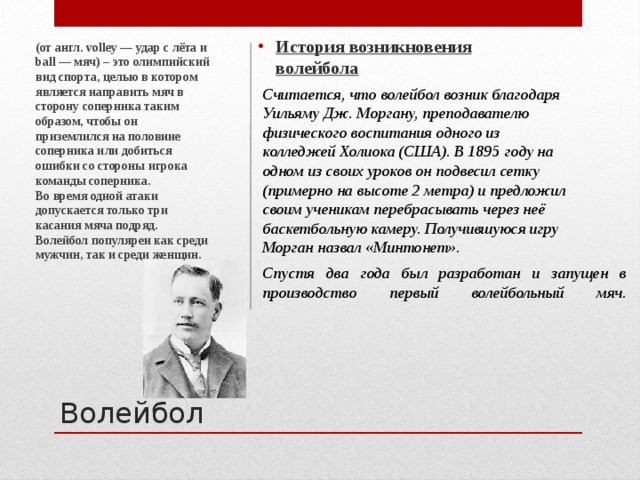 История возникновения волейбола   (от англ. volley — удар с лёта и ball — мяч) – это олимпийский вид спорта, целью в котором является направить мяч в сторону соперника таким образом, чтобы он приземлился на половине соперника или добиться ошибки со стороны игрока команды соперника.  Во время одной атаки допускается только три касания мяча подряд. Волейбол популярен как среди мужчин, так и среди женщин.     Считается, что волейбол возник благодаря Уильяму Дж. Моргану, преподавателю физического воспитания одного из колледжей Холиока (США). В 1895 году на одном из своих уроков он подвесил сетку (примерно на высоте 2 метра) и предложил своим ученикам перебрасывать через неё баскетбольную камеру. Получившуюся игру Морган назвал «Минтонет».    Спустя два года был разработан и запущен в производство первый волейбольный мяч.     Волейбол 