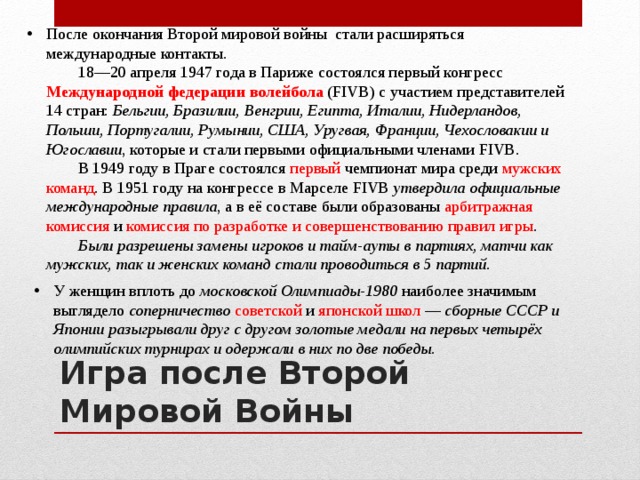 После окончания Второй мировой войны стали расширяться международные контакты.   18—20 апреля 1947 года в Париже состоялся первый конгресс Международной федерации волейбола (FIVB) с участием представителей 14 стран: Бельгии, Бразилии, Венгрии, Египта, Италии, Нидерландов, Польши, Португалии, Румынии, США, Уругвая, Франции, Чехословакии и Югославии , которые и стали первыми официальными членами FIVB.   В 1949 году в Праге состоялся первый чемпионат мира среди мужских команд . В 1951 году на конгрессе в Марселе FIVB утвердила официальные международные правила , а в её составе были образованы арбитражная комиссия и комиссия по разработке и совершенствованию правил игры .   Были разрешены замены игроков и тайм-ауты в партиях, матчи как мужских, так и женских команд стали проводиться в 5 партий. У женщин вплоть до московской Олимпиады-1980 наиболее значимым выглядело соперничество  советской и японской школ  — сборные СССР и Японии разыгрывали друг с другом золотые медали на первых четырёх олимпийских турнирах и одержали в них по две победы. Игра после Второй Мировой Войны 