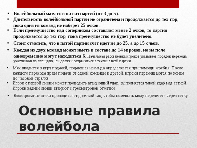 Волейбольный матч состоит из партий (от 3 до 5).   Длительность волейбольной партии не ограничена и продолжается до тех пор, пока одна из команд не наберет 25 очков. Если преимущество над соперником составляет менее 2 очков, то партия продолжается до тех пор, пока преимущество не будет увеличено. Стоит отметить, что в пятой партии счет идет не до 25, а до 15 очков.   Каждая из двух команд может иметь в составе до 14 игроков, но на поле одновременно могут находиться 6. Начальная расстановка игроков указывает порядок перехода участников по площадке, он должен сохраниться в течение всей партии. Мяч вводится в игру подачей, подающая команда определяется при помощи жребия. После каждого перехода права подачи от одной команды к другой, игроки перемещаются по зонам по часовой стрелке. Игрок с первой линии может проводить атакующий удар, выполняется такой удар над сеткой. Игроки задней линии атакуют с трехметровой отметки. Блокирование атаки проводится над сеткой так, чтобы помешать мячу перелететь через сетку.    Основные правила волейбола 