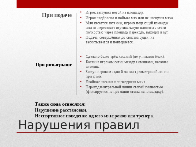 При подаче  Игрок заступил ногой на площадку. Игрок подбросил и поймал мяч или не коснулся мяча. Мяч касается антенны, игрока подающей команды или не пересекает вертикальную плоскость сетки полностью через площадь перехода, выходит в аут. Подача, совершённая до свистка судьи, не засчитывается и повторяется.    Сделано более трёх касаний (не учитывая блок). Касание игроком сетки между антеннами, касание антенны. Заступ игроком задней линии трёхметровой линии при атаке. Двойное касание или задержка мяча. Переход центральной линии стопой полностью (фиксируется по проекции стопы на площадку).   При розыгрыше Нарушения правил Также сюда относятся: Нарушение расстановки. Неспортивное поведение одного из игроков или тренера. 